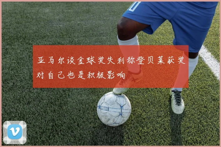 亚马尔谈金球奖失利称登贝莱获奖对自己也是积极影响