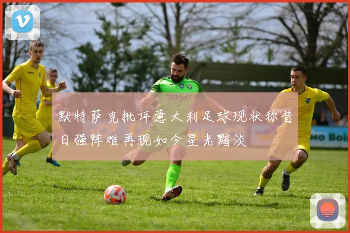 默特萨克批评意大利足球现状称昔日强阵难再现如今星光黯淡