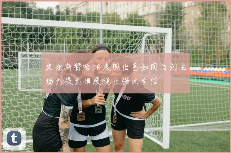皮尔斯赞哈珀表现出色如同马刺主场无畏无惧展现出强大自信
