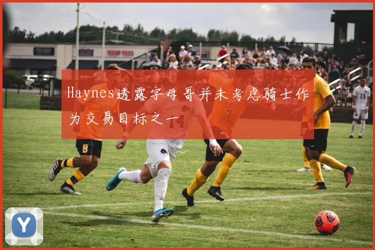 Haynes透露字母哥并未考虑骑士作为交易目标之一