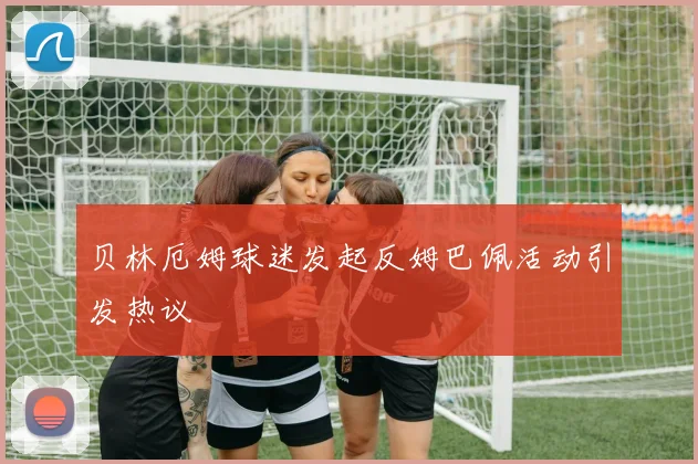贝林厄姆球迷发起反姆巴佩活动引发热议