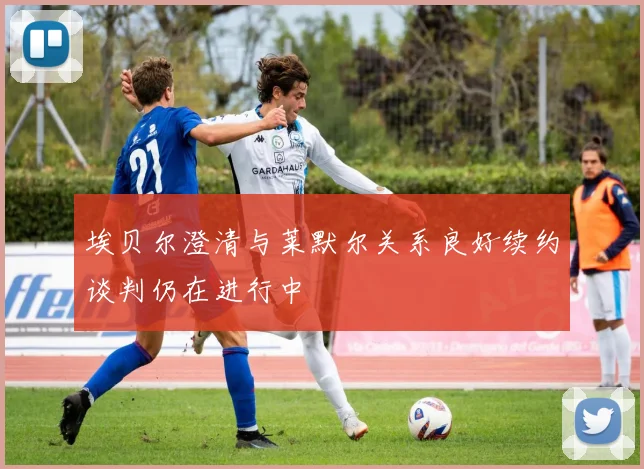埃贝尔澄清与莱默尔关系良好续约谈判仍在进行中