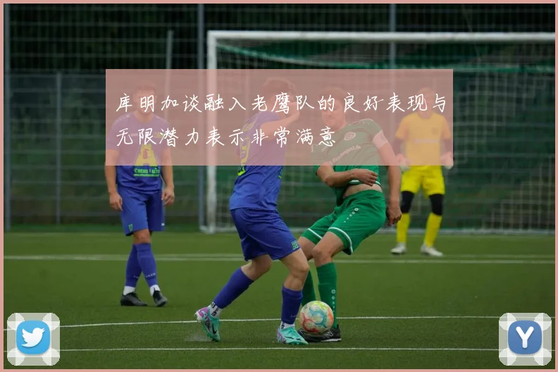 库明加谈融入老鹰队的良好表现与无限潜力表示非常满意