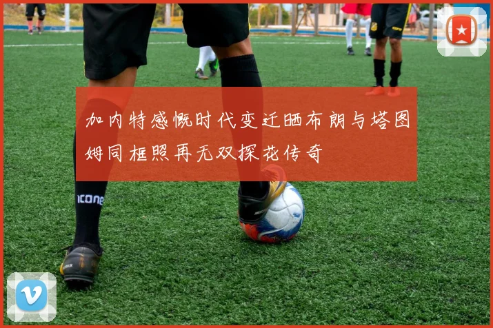 加内特感慨时代变迁晒布朗与塔图姆同框照再无双探花传奇