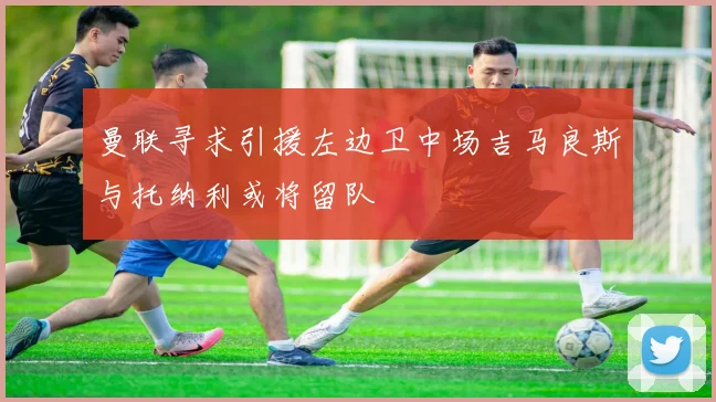 曼联寻求引援左边卫中场吉马良斯与托纳利或将留队