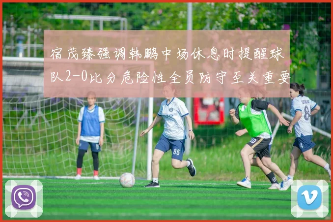 宿茂臻强调韩鹏中场休息时提醒球队2-0比分危险性全员防守至关重要