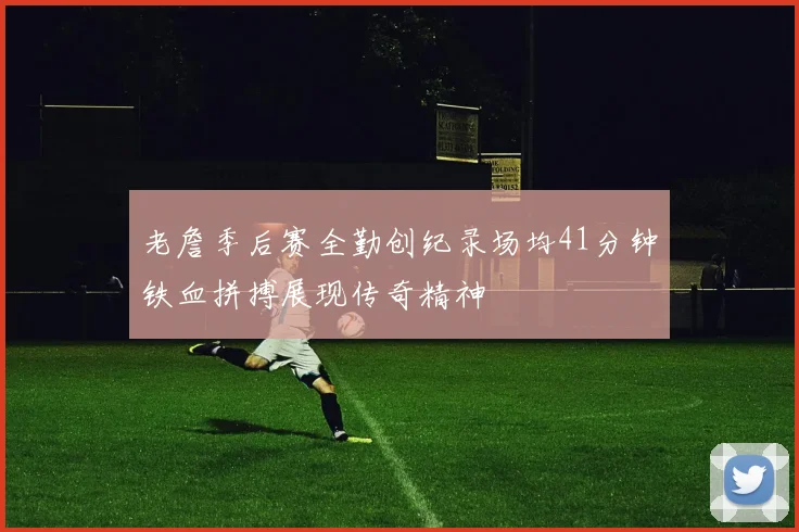 老詹季后赛全勤创纪录场均41分钟铁血拼搏展现传奇精神