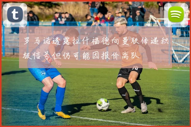 罗马诺透露拉什福德向曼联传递积极信号但仍可能因报价离队