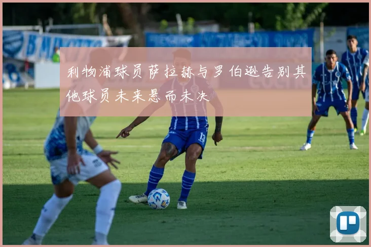 利物浦球员萨拉赫与罗伯逊告别其他球员未来悬而未决