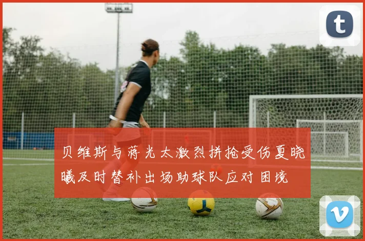 贝维斯与蒋光太激烈拼抢受伤夏晓曦及时替补出场助球队应对困境