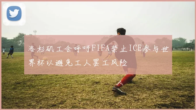 洛杉矶工会呼吁FIFA禁止ICE参与世界杯以避免工人罢工风险
