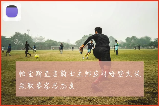 帕金斯直言骑士主帅应对哈登失误采取零容忍态度